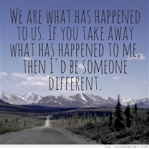 We are what has happened to us. If you take away what has happened to me, then I’d be someone different.