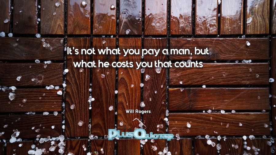 It's not what you pay a man, but what he costs you that counts. - Will Rogers